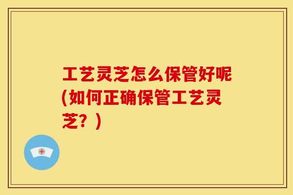 工艺灵芝怎么保管好呢(如何正确保管工艺灵芝?)
