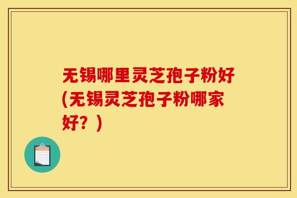 无锡哪里灵芝孢子粉好(无锡灵芝孢子粉哪家好?)