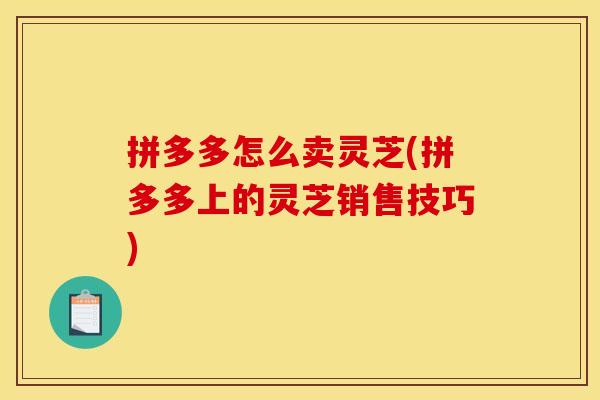 拼多多怎么卖灵芝(拼多多上的灵芝销售技巧)