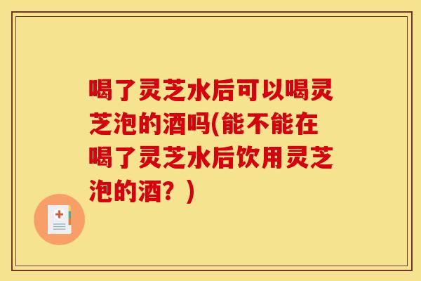 喝了灵芝水后可以喝灵芝泡的酒吗(能不能在喝了灵芝水后饮用灵芝泡的酒?)