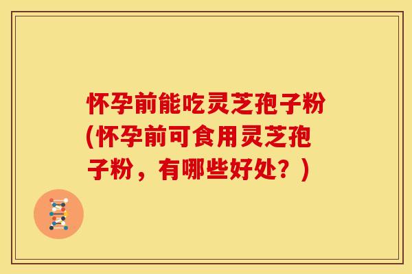怀孕前能吃灵芝孢子粉(怀孕前可食用灵芝孢子粉,有哪些好处?)
