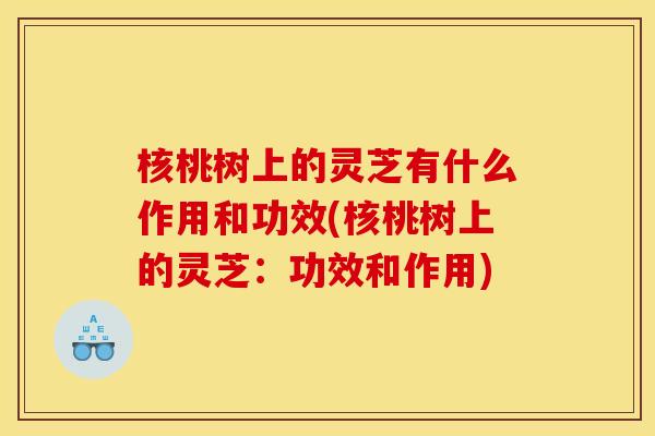 核桃树上的灵芝有什么作用和功效(核桃树上的灵芝：功效和作用)