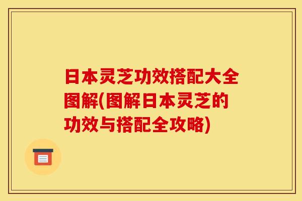 日本灵芝功效搭配大全图解(图解日本灵芝的功效与搭配全攻略)
