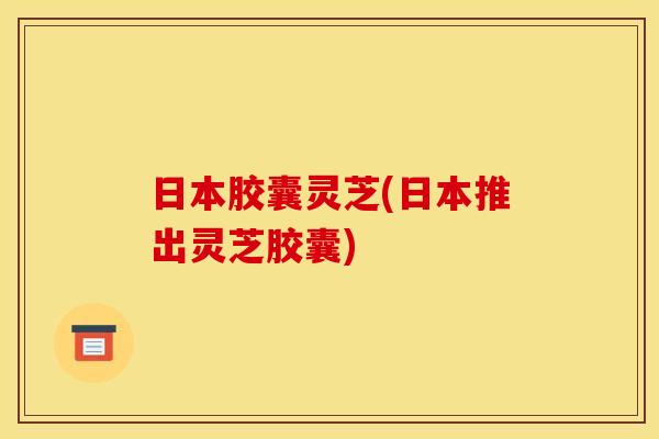 日本胶囊灵芝(日本推出灵芝胶囊)