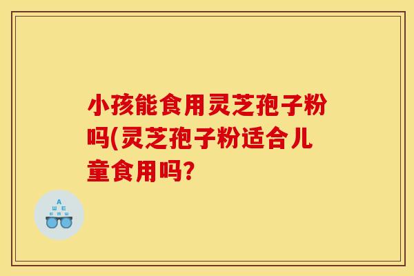 小孩能食用灵芝孢子粉吗(灵芝孢子粉适合儿童食用吗?