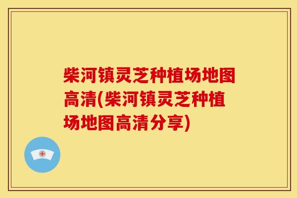 柴河镇灵芝种植场地图高清(柴河镇灵芝种植场地图高清分享)