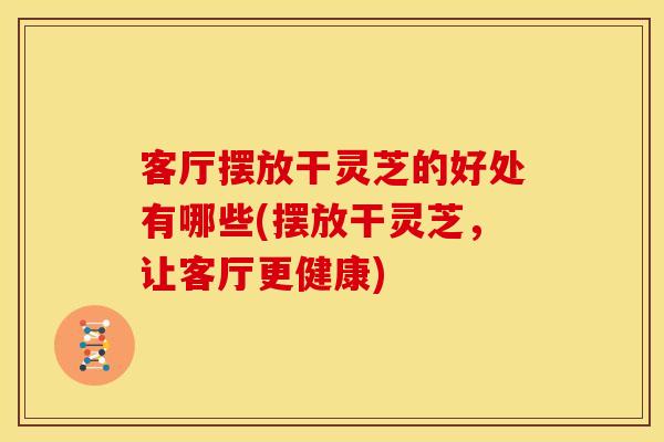 客厅摆放干灵芝的好处有哪些(摆放干灵芝,让客厅更健康)
