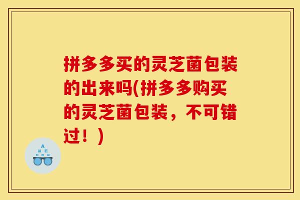 拼多多买的灵芝菌包装的出来吗(拼多多购买的灵芝菌包装,不可错过!)