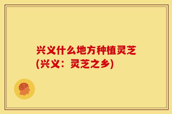 兴义什么地方种植灵芝(兴义:灵芝之乡)