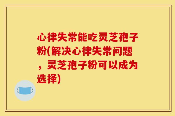 心律失常能吃灵芝孢子粉(解决心律失常问题,灵芝孢子粉可以成为选择)