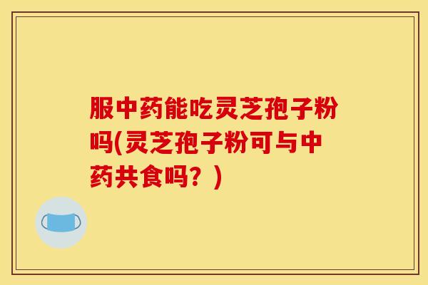 服中药能吃灵芝孢子粉吗(灵芝孢子粉可与中药共食吗?)