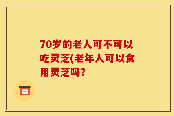 70岁的老人可不可以吃灵芝(老年人可以食用灵芝吗?