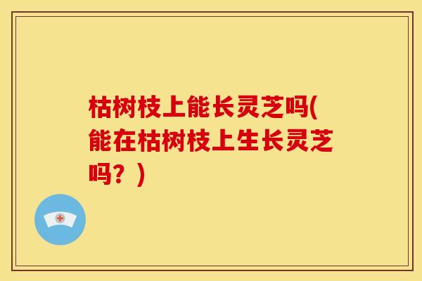 枯树枝上能长灵芝吗(能在枯树枝上生长灵芝吗?)