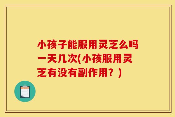 小孩子能服用灵芝么吗一天几次(小孩服用灵芝有没有副作用?)