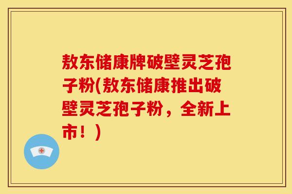 敖东储康牌破壁灵芝孢子粉(敖东储康推出破壁灵芝孢子粉，全新上市！)