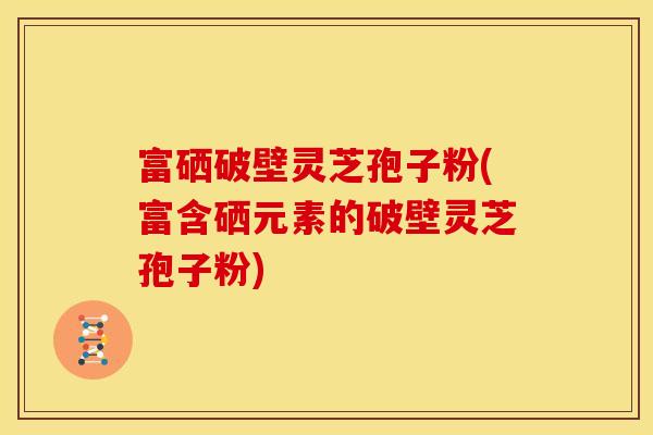 富硒破壁灵芝孢子粉(富含硒元素的破壁灵芝孢子粉)