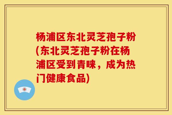杨浦区东北灵芝孢子粉(东北灵芝孢子粉在杨浦区受到青睐，成为热门健康食品)