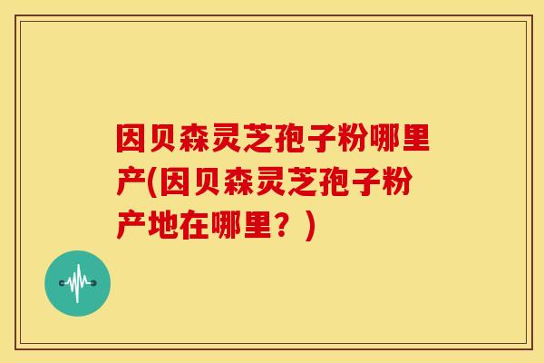 因贝森灵芝孢子粉哪里产(因贝森灵芝孢子粉产地在哪里？)