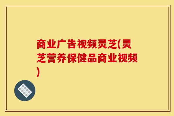 商业广告视频灵芝(灵芝营养保健品商业视频)