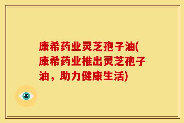 康希药业灵芝孢子油(康希药业推出灵芝孢子油，助力健康生活)