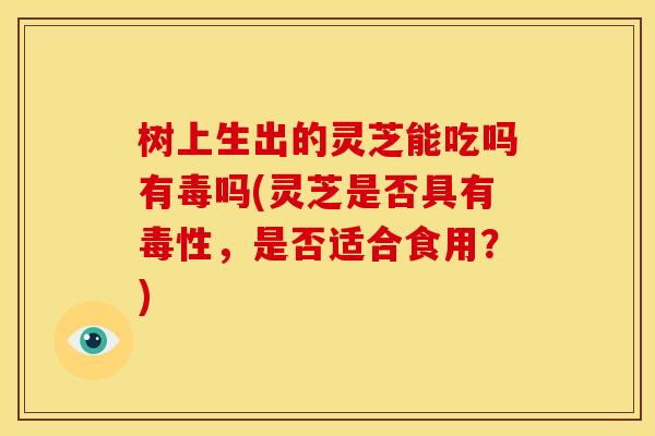 树上生出的灵芝能吃吗有毒吗(灵芝是否具有毒性,是否适合食用?)