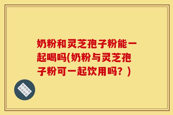 奶粉和灵芝孢子粉能一起喝吗(奶粉与灵芝孢子粉可一起饮用吗?)