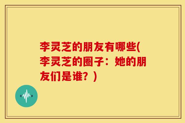 李灵芝的朋友有哪些(李灵芝的圈子:她的朋友们是谁?)