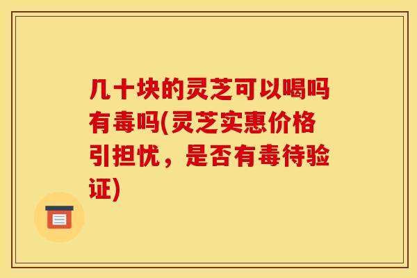 几十块的灵芝可以喝吗有毒吗(灵芝实惠价格引担忧,是否有毒待验证)