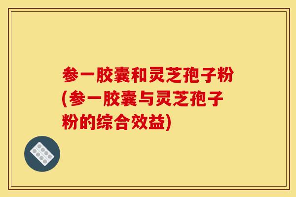 参一胶囊和灵芝孢子粉(参一胶囊与灵芝孢子粉的综合效益)