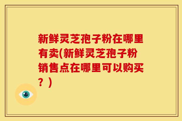 新鲜灵芝孢子粉在哪里有卖(新鲜灵芝孢子粉销售点在哪里可以购买？)