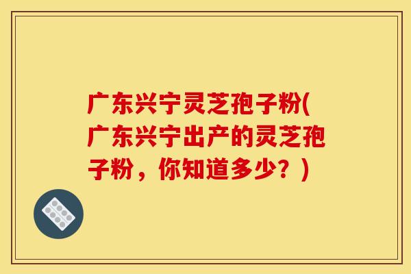 广东兴宁灵芝孢子粉(广东兴宁出产的灵芝孢子粉，你知道多少？)