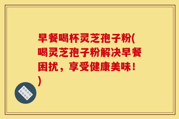 早餐喝杯灵芝孢子粉(喝灵芝孢子粉解决早餐困扰,享受健康美味!)