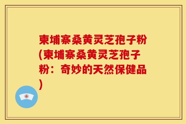 柬埔寨桑黄灵芝孢子粉(柬埔寨桑黄灵芝孢子粉：奇妙的天然保健品)
