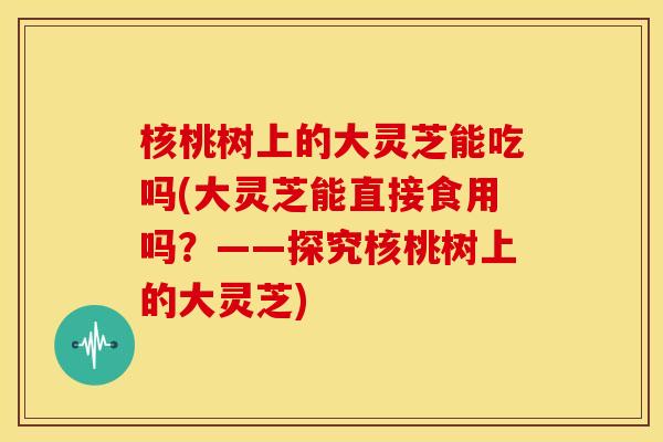 核桃树上的大灵芝能吃吗(大灵芝能直接食用吗？——探究核桃树上的大灵芝)
