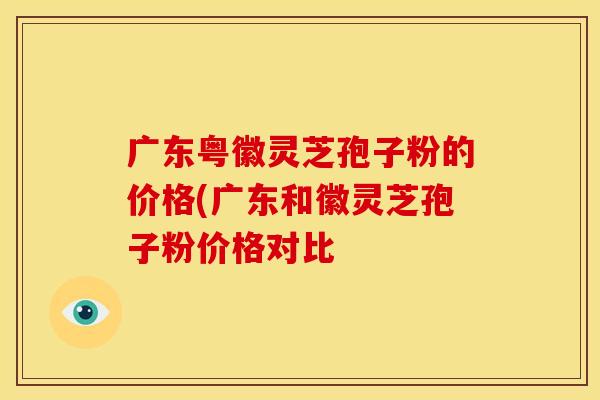 广东粤徽灵芝孢子粉的价格(广东和徽灵芝孢子粉价格对比