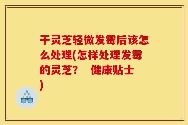 干灵芝轻微发霉后该怎么处理(怎样处理发霉的灵芝? 健康贴士)