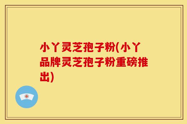 小丫灵芝孢子粉(小丫品牌灵芝孢子粉重磅推出)