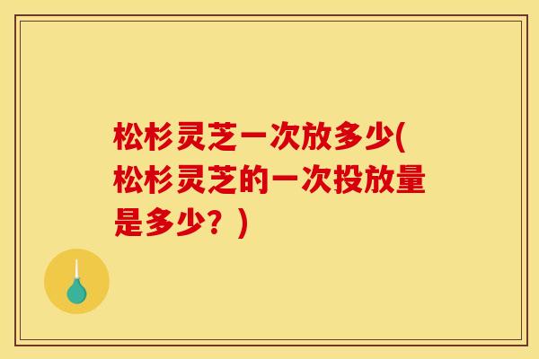 松杉灵芝一次放多少(松杉灵芝的一次投放量是多少?)