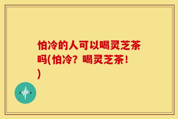 怕冷的人可以喝灵芝茶吗(怕冷？喝灵芝茶！)