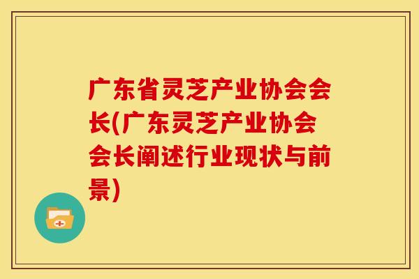 广东省灵芝产业协会会长(广东灵芝产业协会会长阐述行业现状与前景)