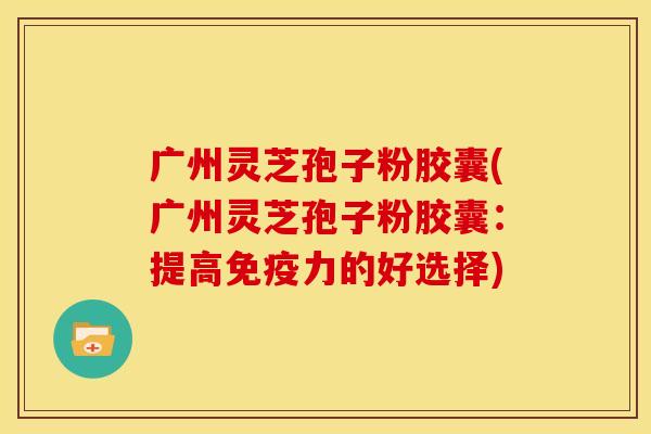 广州灵芝孢子粉胶囊(广州灵芝孢子粉胶囊:提高免疫力的好选择)