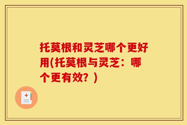 托莫根和灵芝哪个更好用(托莫根与灵芝:哪个更有效?)