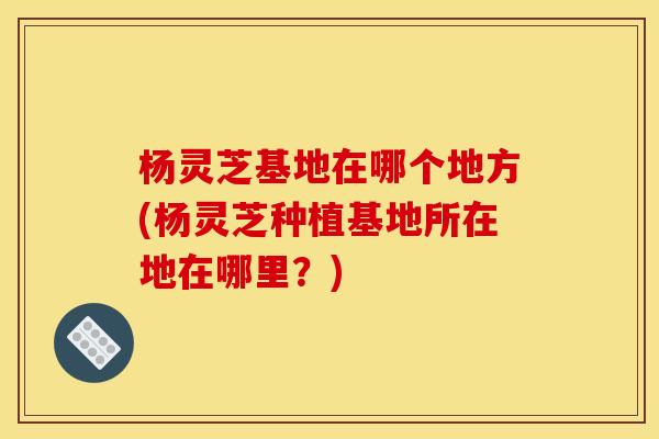 杨灵芝基地在哪个地方(杨灵芝种植基地所在地在哪里？)