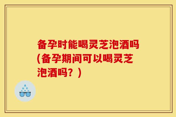 备孕时能喝灵芝泡酒吗(备孕期间可以喝灵芝泡酒吗？)