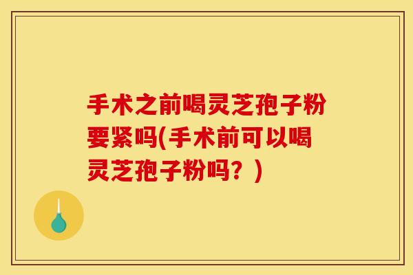 手术之前喝灵芝孢子粉要紧吗(手术前可以喝灵芝孢子粉吗?)