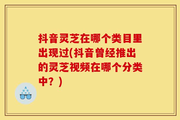 抖音灵芝在哪个类目里出现过(抖音曾经推出的灵芝视频在哪个分类中?)