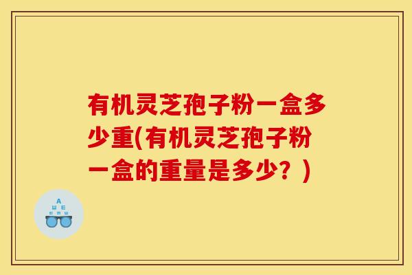 有机灵芝孢子粉一盒多少重(有机灵芝孢子粉一盒的重量是多少?)