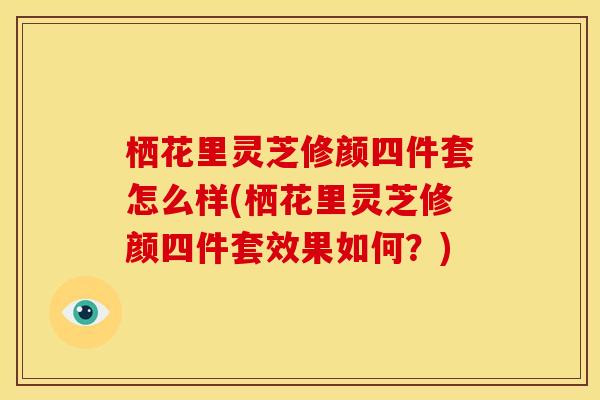 栖花里灵芝修颜四件套怎么样(栖花里灵芝修颜四件套效果如何?)