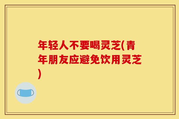 年轻人不要喝灵芝(青年朋友应避免饮用灵芝)
