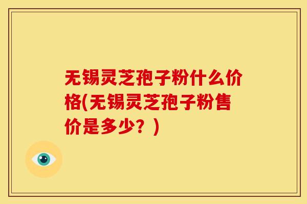 无锡灵芝孢子粉什么价格(无锡灵芝孢子粉售价是多少?)